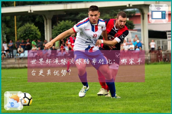 世界杯滚球买球赔率对比：哪家平台更具优势？