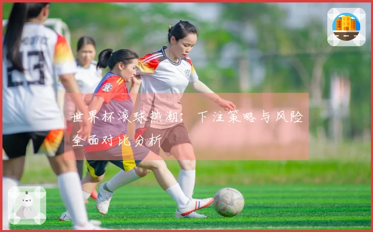 世界杯滚球热潮：下注策略与风险全面对比分析