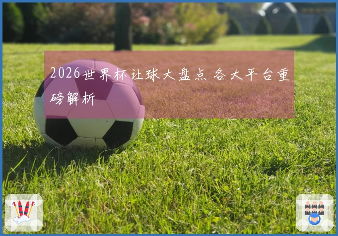 2026世界杯让球大盘点 各大平台重磅解析